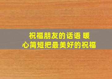 祝福朋友的话语 暖心简短把最美好的祝福